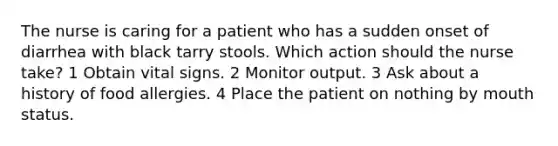 The nurse is caring for a patient who has a sudden onset of diarrhea with black tarry stools. Which action should the nurse take? 1 Obtain vital signs. 2 Monitor output. 3 Ask about a history of food allergies. 4 Place the patient on nothing by mouth status.