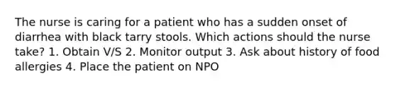 The nurse is caring for a patient who has a sudden onset of diarrhea with black tarry stools. Which actions should the nurse take? 1. Obtain V/S 2. Monitor output 3. Ask about history of food allergies 4. Place the patient on NPO