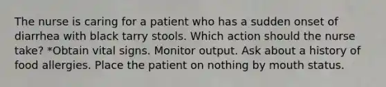 The nurse is caring for a patient who has a sudden onset of diarrhea with black tarry stools. Which action should the nurse take? *Obtain vital signs. Monitor output. Ask about a history of food allergies. Place the patient on nothing by mouth status.