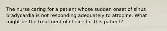 The nurse caring for a patient whose sudden onset of sinus bradycardia is not responding adequately to atropine. What might be the treatment of choice for this patient?