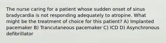 The nurse caring for a patient whose sudden onset of sinus bradycardia is not responding adequately to atropine. What might be the treatment of choice for this patient? A) Implanted pacemaker B) Trancutaneous pacemaker C) ICD D) Asynchronous defibrillator