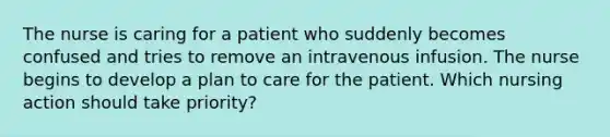 The nurse is caring for a patient who suddenly becomes confused and tries to remove an intravenous infusion. The nurse begins to develop a plan to care for the patient. Which nursing action should take priority?