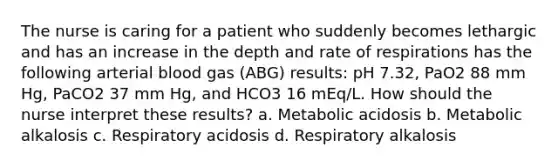 The nurse is caring for a patient who suddenly becomes lethargic and has an increase in the depth and rate of respirations has the following arterial blood gas (ABG) results: pH 7.32, PaO2 88 mm Hg, PaCO2 37 mm Hg, and HCO3 16 mEq/L. How should the nurse interpret these results? a. Metabolic acidosis b. Metabolic alkalosis c. Respiratory acidosis d. Respiratory alkalosis