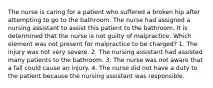 The nurse is caring for a patient who suffered a broken hip after attempting to go to the bathroom. The nurse had assigned a nursing assistant to assist this patient to the bathroom. It is determined that the nurse is not guilty of malpractice. Which element was not present for malpractice to be charged? 1. The injury was not very severe. 2. The nursing assistant had assisted many patients to the bathroom. 3. The nurse was not aware that a fall could cause an injury. 4. The nurse did not have a duty to the patient because the nursing assistant was responsible.