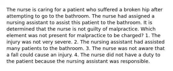 The nurse is caring for a patient who suffered a broken hip after attempting to go to the bathroom. The nurse had assigned a nursing assistant to assist this patient to the bathroom. It is determined that the nurse is not guilty of malpractice. Which element was not present for malpractice to be charged? 1. The injury was not very severe. 2. The nursing assistant had assisted many patients to the bathroom. 3. The nurse was not aware that a fall could cause an injury. 4. The nurse did not have a duty to the patient because the nursing assistant was responsible.