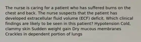 The nurse is caring for a patient who has suffered burns on the chest and back. The nurse suspects that the patient has developed extracellular fluid volume (ECF) deficit. Which clinical findings are likely to be seen in this patient? Hypotension Cold, clammy skin Sudden weight gain Dry mucous membranes Crackles in dependent portion of lungs