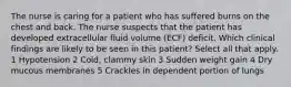 The nurse is caring for a patient who has suffered burns on the chest and back. The nurse suspects that the patient has developed extracellular fluid volume (ECF) deficit. Which clinical findings are likely to be seen in this patient? Select all that apply. 1 Hypotension 2 Cold, clammy skin 3 Sudden weight gain 4 Dry mucous membranes 5 Crackles in dependent portion of lungs