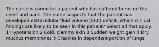 The nurse is caring for a patient who has suffered burns on the chest and back. The nurse suspects that the patient has developed extracellular fluid volume (ECF) deficit. Which clinical findings are likely to be seen in this patient? Select all that apply. 1 Hypotension 2 Cold, clammy skin 3 Sudden weight gain 4 Dry mucous membranes 5 Crackles in dependent portion of lungs