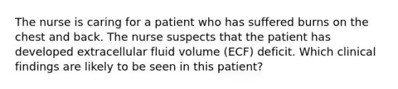 The nurse is caring for a patient who has suffered burns on the chest and back. The nurse suspects that the patient has developed extracellular fluid volume (ECF) deficit. Which clinical findings are likely to be seen in this patient?