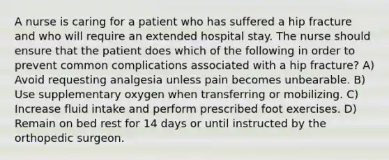 A nurse is caring for a patient who has suffered a hip fracture and who will require an extended hospital stay. The nurse should ensure that the patient does which of the following in order to prevent common complications associated with a hip fracture? A) Avoid requesting analgesia unless pain becomes unbearable. B) Use supplementary oxygen when transferring or mobilizing. C) Increase fluid intake and perform prescribed foot exercises. D) Remain on bed rest for 14 days or until instructed by the orthopedic surgeon.