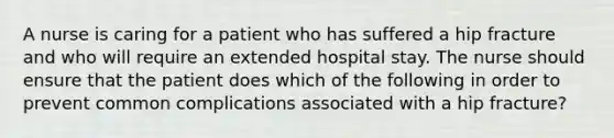 A nurse is caring for a patient who has suffered a hip fracture and who will require an extended hospital stay. The nurse should ensure that the patient does which of the following in order to prevent common complications associated with a hip fracture?