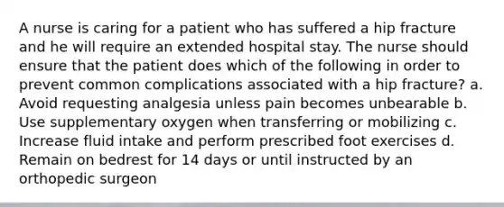 A nurse is caring for a patient who has suffered a hip fracture and he will require an extended hospital stay. The nurse should ensure that the patient does which of the following in order to prevent common complications associated with a hip fracture? a. Avoid requesting analgesia unless pain becomes unbearable b. Use supplementary oxygen when transferring or mobilizing c. Increase fluid intake and perform prescribed foot exercises d. Remain on bedrest for 14 days or until instructed by an orthopedic surgeon