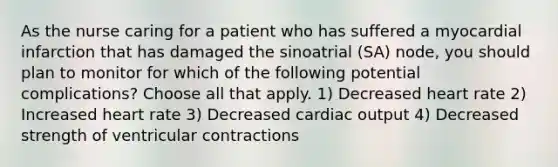 As the nurse caring for a patient who has suffered a myocardial infarction that has damaged the sinoatrial (SA) node, you should plan to monitor for which of the following potential complications? Choose all that apply. 1) Decreased heart rate 2) Increased heart rate 3) Decreased cardiac output 4) Decreased strength of ventricular contractions