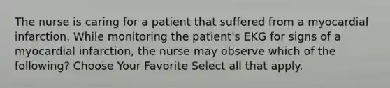 The nurse is caring for a patient that suffered from a myocardial infarction. While monitoring the patient's EKG for signs of a myocardial infarction, the nurse may observe which of the following? Choose Your Favorite Select all that apply.