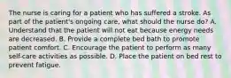 The nurse is caring for a patient who has suffered a stroke. As part of the patient's ongoing care, what should the nurse do? A. Understand that the patient will not eat because energy needs are decreased. B. Provide a complete bed bath to promote patient comfort. C. Encourage the patient to perform as many self-care activities as possible. D. Place the patient on bed rest to prevent fatigue.