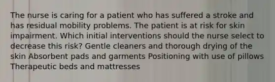 The nurse is caring for a patient who has suffered a stroke and has residual mobility problems. The patient is at risk for skin impairment. Which initial interventions should the nurse select to decrease this risk? Gentle cleaners and thorough drying of the skin Absorbent pads and garments Positioning with use of pillows Therapeutic beds and mattresses