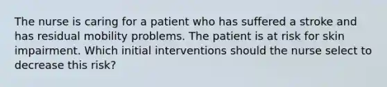 The nurse is caring for a patient who has suffered a stroke and has residual mobility problems. The patient is at risk for skin impairment. Which initial interventions should the nurse select to decrease this risk?