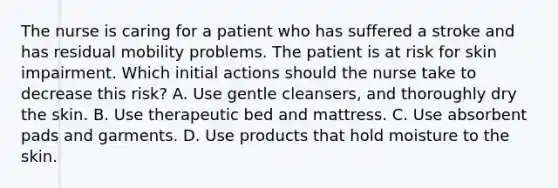 The nurse is caring for a patient who has suffered a stroke and has residual mobility problems. The patient is at risk for skin impairment. Which initial actions should the nurse take to decrease this risk? A. Use gentle cleansers, and thoroughly dry the skin. B. Use therapeutic bed and mattress. C. Use absorbent pads and garments. D. Use products that hold moisture to the skin.