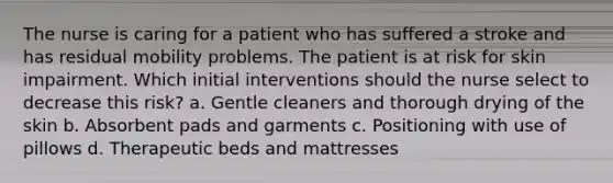 The nurse is caring for a patient who has suffered a stroke and has residual mobility problems. The patient is at risk for skin impairment. Which initial interventions should the nurse select to decrease this risk? a. Gentle cleaners and thorough drying of the skin b. Absorbent pads and garments c. Positioning with use of pillows d. Therapeutic beds and mattresses