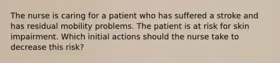 The nurse is caring for a patient who has suffered a stroke and has residual mobility problems. The patient is at risk for skin impairment. Which initial actions should the nurse take to decrease this risk?