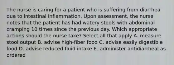 The nurse is caring for a patient who is suffering from diarrhea due to intestinal inflammation. Upon assessment, the nurse notes that the patient has had watery stools with abdominal cramping 10 times since the previous day. Which appropriate actions should the nurse take? Select all that apply A. measure stool output B. advise high-fiber food C. advise easily digestible food D. advise reduced fluid intake E. administer antidiarrheal as ordered