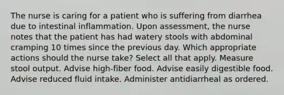 The nurse is caring for a patient who is suffering from diarrhea due to intestinal inflammation. Upon assessment, the nurse notes that the patient has had watery stools with abdominal cramping 10 times since the previous day. Which appropriate actions should the nurse take? Select all that apply. Measure stool output. Advise high-fiber food. Advise easily digestible food. Advise reduced fluid intake. Administer antidiarrheal as ordered.