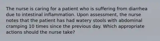 The nurse is caring for a patient who is suffering from diarrhea due to intestinal inflammation. Upon assessment, the nurse notes that the patient has had watery stools with abdominal cramping 10 times since the previous day. Which appropriate actions should the nurse take?