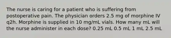 The nurse is caring for a patient who is suffering from postoperative pain. The physician orders 2.5 mg of morphine IV q2h. Morphine is supplied in 10 mg/mL vials. How many mL will the nurse administer in each dose? 0.25 mL 0.5 mL 1 mL 2.5 mL