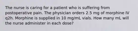 The nurse is caring for a patient who is suffering from postoperative pain. The physician orders 2.5 mg of morphine IV q2h. Morphine is supplied in 10 mg/mL vials. How many mL will the nurse administer in each dose?