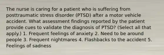 The nurse is caring for a patient who is suffering from posttraumatic stress disorder (PTSD) after a motor vehicle accident. What assessment findings reported by the patient provide cues to validate the diagnosis of PTSD? (Select all that apply.) 1. Frequent feelings of anxiety 2. Need to be around people 3. Frequent nightmares 4. Flashbacks to the accident 5. Feelings of sadness