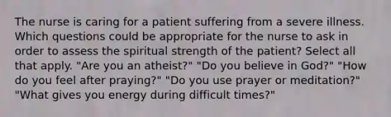 The nurse is caring for a patient suffering from a severe illness. Which questions could be appropriate for the nurse to ask in order to assess the spiritual strength of the patient? Select all that apply. "Are you an atheist?" "Do you believe in God?" "How do you feel after praying?" "Do you use prayer or meditation?" "What gives you energy during difficult times?"