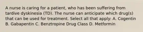 A nurse is caring for a patient, who has been suffering from tardive dyskinesia (TD). The nurse can anticipate which drug(s) that can be used for treatment. Select all that apply: A. Cogentin B. Gabapentin C. Benztropine Drug Class D. Metformin