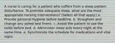 A nurse is caring for a patient who suffers from a sleep pattern disturbance. To promote adequate sleep, what are the most appropriate nursing interventions? (Select all that apply.) a. Provide personal hygiene before bedtime. b. Straighten and change any soiled bed linens. c. Assist the patient to use the toilet before bed. d. Administer sleep aids every night at the same time. e. Synchronize the schedule for medications and vital signs