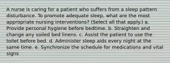 A nurse is caring for a patient who suffers from a sleep pattern disturbance. To promote adequate sleep, what are the most appropriate nursing interventions? (Select all that apply.) a. Provide personal hygiene before bedtime. b. Straighten and change any soiled bed linens. c. Assist the patient to use the toilet before bed. d. Administer sleep aids every night at the same time. e. Synchronize the schedule for medications and vital signs