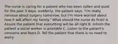 The nurse is caring for a patient who has been sullen and quiet for the past 3 days. suddenly, the patient says, "I'm really nervous about surgery tomorrow, but I'm more worried about how it will affect my family." What should the nurse do first? A. Assure the patient that everything will be all right B. Inform the patient a social worker is available C. Listen to the patient's concerns and fears D. Tell the patient that there is no need to worry