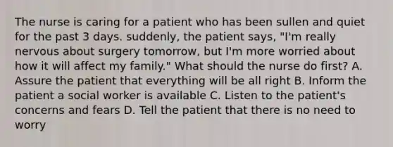 The nurse is caring for a patient who has been sullen and quiet for the past 3 days. suddenly, the patient says, "I'm really nervous about surgery tomorrow, but I'm more worried about how it will affect my family." What should the nurse do first? A. Assure the patient that everything will be all right B. Inform the patient a social worker is available C. Listen to the patient's concerns and fears D. Tell the patient that there is no need to worry