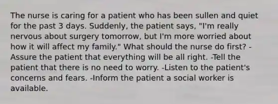 The nurse is caring for a patient who has been sullen and quiet for the past 3 days. Suddenly, the patient says, "I'm really nervous about surgery tomorrow, but I'm more worried about how it will affect my family." What should the nurse do first? -Assure the patient that everything will be all right. -Tell the patient that there is no need to worry. -Listen to the patient's concerns and fears. -Inform the patient a social worker is available.