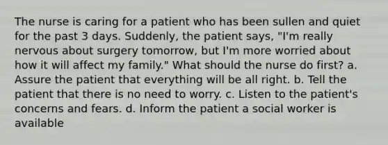 The nurse is caring for a patient who has been sullen and quiet for the past 3 days. Suddenly, the patient says, "I'm really nervous about surgery tomorrow, but I'm more worried about how it will affect my family." What should the nurse do first? a. Assure the patient that everything will be all right. b. Tell the patient that there is no need to worry. c. Listen to the patient's concerns and fears. d. Inform the patient a social worker is available