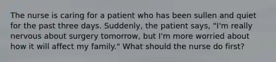 The nurse is caring for a patient who has been sullen and quiet for the past three days. Suddenly, the patient says, "I'm really nervous about surgery tomorrow, but I'm more worried about how it will affect my family." What should the nurse do first?