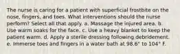 The nurse is caring for a patient with superficial frostbite on the nose, fingers, and toes. What interventions should the nurse perform? Select all that apply. a. Massage the injured area. b. Use warm soaks for the face. c. Use a heavy blanket to keep the patient warm. d. Apply a sterile dressing following debridement. e. Immerse toes and fingers in a water bath at 98.6° to 104° F.