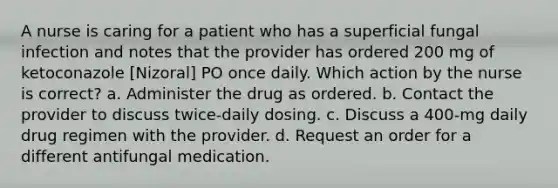 A nurse is caring for a patient who has a superficial fungal infection and notes that the provider has ordered 200 mg of ketoconazole [Nizoral] PO once daily. Which action by the nurse is correct? a. Administer the drug as ordered. b. Contact the provider to discuss twice-daily dosing. c. Discuss a 400-mg daily drug regimen with the provider. d. Request an order for a different antifungal medication.