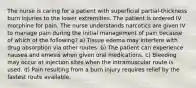 The nurse is caring for a patient with superficial partial-thickness burn injuries to the lower extremities. The patient is ordered IV morphine for pain. The nurse understands narcotics are given IV to manage pain during the initial management of pain because of which of the following? a) Tissue edema may interfere with drug absorption via other routes. b) The patient can experience nausea and emesis when given oral medications. c) Bleeding may occur at injection sites when the intramuscular route is used. d) Pain resulting from a burn injury requires relief by the fastest route available.