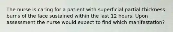 The nurse is caring for a patient with superficial partial-thickness burns of the face sustained within the last 12 hours. Upon assessment the nurse would expect to find which manifestation?