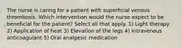 The nurse is caring for a patient with superficial venous thrombosis. Which intervention would the nurse expect to be beneficial for the patient? Select all that apply. 1) Light therapy 2) Application of heat 3) Elevation of the legs 4) Intravenous anticoagulant 5) Oral analgesic medication