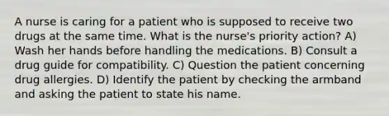 A nurse is caring for a patient who is supposed to receive two drugs at the same time. What is the nurse's priority action? A) Wash her hands before handling the medications. B) Consult a drug guide for compatibility. C) Question the patient concerning drug allergies. D) Identify the patient by checking the armband and asking the patient to state his name.