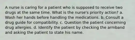 A nurse is caring for a patient who is supposed to receive two drugs at the same time. What is the nurse's priority action? a. Wash her hands before handling the medications. b. Consult a drug guide for compatibility. c. Question the patient concerning drug allergies. d. Identify the patient by checking the armband and asking the patient to state his name.