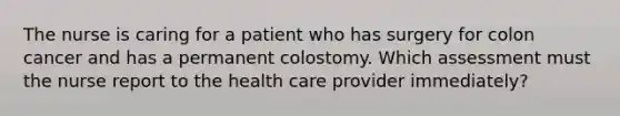 The nurse is caring for a patient who has surgery for colon cancer and has a permanent colostomy. Which assessment must the nurse report to the health care provider immediately?