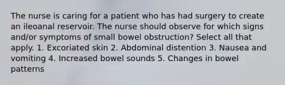 The nurse is caring for a patient who has had surgery to create an ileoanal reservoir. The nurse should observe for which signs and/or symptoms of small bowel obstruction? Select all that apply. 1. Excoriated skin 2. Abdominal distention 3. Nausea and vomiting 4. Increased bowel sounds 5. Changes in bowel patterns