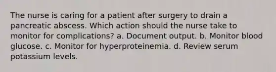 The nurse is caring for a patient after surgery to drain a pancreatic abscess. Which action should the nurse take to monitor for complications? a. Document output. b. Monitor blood glucose. c. Monitor for hyperproteinemia. d. Review serum potassium levels.