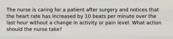 The nurse is caring for a patient after surgery and notices that the heart rate has increased by 10 beats per minute over the last hour without a change in activity or pain level. What action should the nurse take?